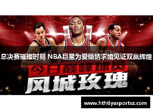 总决赛璀璨时刻 NBA巨星为爱倾情求婚见证双赢辉煌